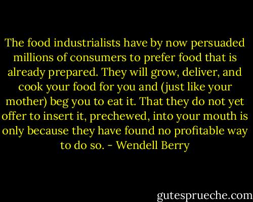 The food industrialists have by now persuaded millions of consumers to prefer food that is already prepared. They will grow, deliver, and cook your food for you and (just like your mother) beg you to eat it. That they do not yet offer to insert it, prechewed, into your mouth is only because they have found no profitable way to do so. - Wendell Berry