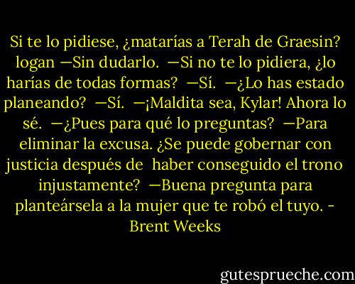 Si te lo pidiese, ¿matarías a Terah de Graesin? logan<br />—Sin dudarlo. <br />—Si no te lo pidiera, ¿lo harías de todas formas? <br />—Sí. <br />—¿Lo has estado planeando? <br />—Sí. <br />—¡Maldita sea, Kylar! Ahora lo sé. <br />—¿Pues para qué lo preguntas? <br />—Para eliminar la excusa. ¿Se puede gobernar con justicia después de <br />haber conseguido el trono injustamente? <br />—Buena pregunta para planteársela a la mujer que te robó el tuyo. - Brent Weeks