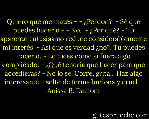 Quiero que me mates -<br />- ¿Perdón? <br />- Sé que puedes hacerlo -<br />- No. <br />- ¿Por qué?<br />- Tu aparente entusiasmo reduce considerablemente mi interés <br />- Así que es verdad ¿no?. Tu puedes hacerlo.<br />- Lo dices como si fuera algo complicado.<br />- ¿Qué tendría que hacer para que accedieras?<br />- No lo sé. Corre, grita... Haz algo interesante - soltó de forma burlona y cruel - Anissa B. Damom