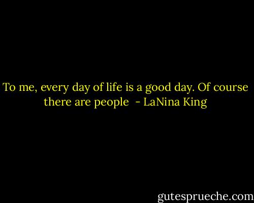 To me, every day of life is a good day. Of course there are people  - LaNina King