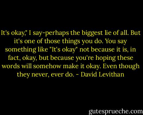It's okay," I say-perhaps the biggest lie of all. But it's one of those things you do. You say something like "It's okay" not because it is, in fact, okay, but because you're hoping these words will somehow make it okay. Even though they never, ever do. - David Levithan