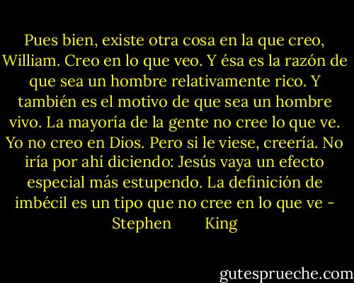 Pues bien, existe otra cosa en la que creo, William. Creo en lo que veo.<br />Y ésa es la razón de que sea un hombre relativamente rico. Y también<br />es el motivo de que sea un hombre vivo. La mayoría de la gente no cree<br />lo que ve. Yo no creo en Dios. Pero si le viese, creería. No iría por<br />ahí diciendo: Jesús vaya un efecto especial más estupendo. La definición<br />de imbécil es un tipo que no cree en lo que ve - Stephen        King