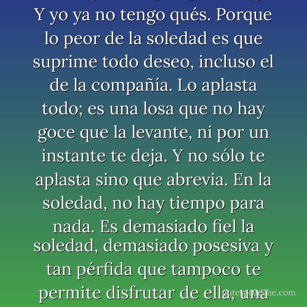 Sí, el qué. No hay qué que valga. Yo ya no tengo qués. Estoy seguro de que en el fondo lo único que hago es estar solo todo el día. Y no quiero hacer otra cosa porque si lo hago será que quiero algo. Y yo ya no tengo qués. Porque lo peor de la soledad es que suprime todo deseo, incluso el de la compañía. Lo aplasta todo; es una losa que no hay goce que la levante, ni por un instante te deja. Y no sólo te aplasta sino que abrevia. En la soledad, no hay tiempo para nada. Es demasiado fiel la soledad, demasiado posesiva y tan pérfida que tampoco te permite disfrutar de ella, una cosa que reserva a quienes la visitan de tanto en tanto pero no a quienes conviven a todas horas con ella. ¿Qué más quisiera yo que amar la soledad? - Juan Benet