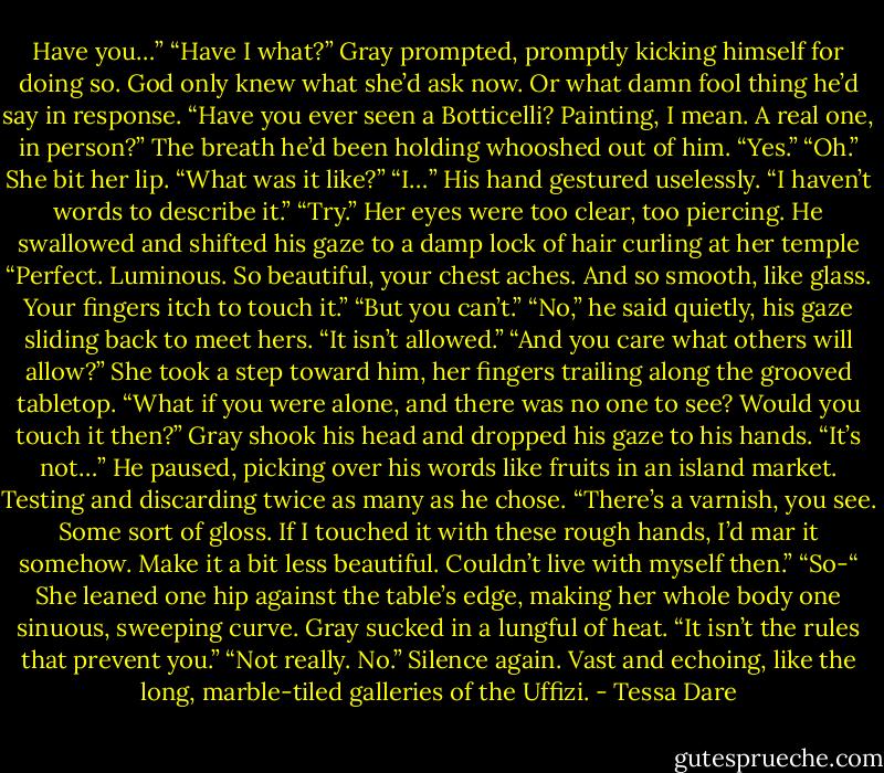 Have you…”<br />“Have I what?” Gray prompted, promptly kicking himself for doing so. God only knew what she’d ask now. Or what damn fool thing he’d say in response.<br />“Have you ever seen a Botticelli? Painting, I mean. A real one, in person?”<br />The breath he’d been holding whooshed out of him. “Yes.”<br />“Oh.” She bit her lip. “What was it like?”<br />“I…” His hand gestured uselessly. “I haven’t words to describe it.”<br />“Try.”<br />Her eyes were too clear, too piercing. He swallowed and shifted his gaze to a damp lock of hair curling at her temple “Perfect. Luminous. So beautiful, your chest aches. And so smooth, like glass. Your fingers itch to touch it.”<br />“But you can’t.”<br />“No,” he said quietly, his gaze sliding back to meet hers. “It isn’t allowed.”<br />“And you care what others will allow?” She took a step toward him, her fingers trailing along the grooved tabletop. “What if you were alone, and there was no one to see? Would you touch it then?”<br />Gray shook his head and dropped his gaze to his hands. “It’s not…” He paused, picking over his words like fruits in an island market. Testing and discarding twice as many as he chose. “There’s a varnish, you see. Some sort of gloss. If I touched it with these rough hands, I’d mar it somehow. Make it a bit less beautiful. Couldn’t live with myself then.”<br />“So-“ She leaned one hip against the table’s edge, making her whole body one sinuous, sweeping curve. Gray sucked in a lungful of heat. “It isn’t the rules that prevent you.”<br />“Not really. No.”<br />Silence again. Vast and echoing, like the long, marble-tiled galleries of the Uffizi. - Tessa Dare