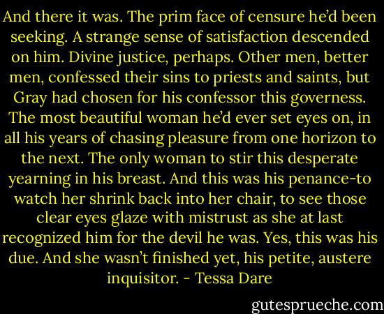 And there it was. The prim face of censure he’d been seeking. A strange sense of satisfaction descended on him. Divine justice, perhaps. Other men, better men, confessed their sins to priests and saints, but Gray had chosen for his confessor this governess. The most beautiful woman he’d ever set eyes on, in all his years of chasing pleasure from one horizon to the next. The only woman to stir this desperate yearning in his breast. And this was his penance-to watch her shrink back into her chair, to see those clear eyes glaze with mistrust as she at last recognized him for the devil he was.<br />Yes, this was his due. And she wasn’t finished yet, his petite, austere inquisitor. - Tessa Dare