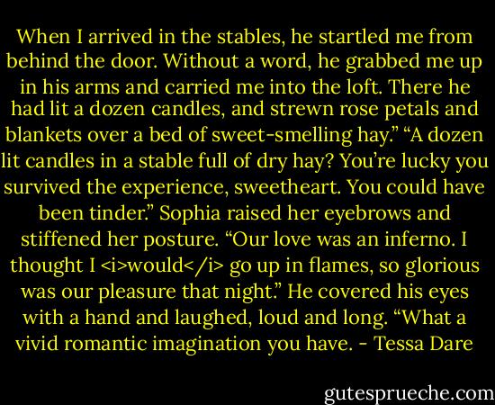 When I arrived in the stables, he startled me from behind the door. Without a word, he grabbed me up in his arms and carried me into the loft. There he had lit a dozen candles, and strewn rose petals and blankets over a bed of sweet-smelling hay.”<br />“A dozen lit candles in a stable full of dry hay? You’re lucky you survived the experience, sweetheart. You could have been tinder.”<br />Sophia raised her eyebrows and stiffened her posture. “Our love was an inferno. I thought I <i>would</i> go up in flames, so glorious was our pleasure that night.”<br />He covered his eyes with a hand and laughed, loud and long. “What a vivid romantic imagination you have. - Tessa Dare