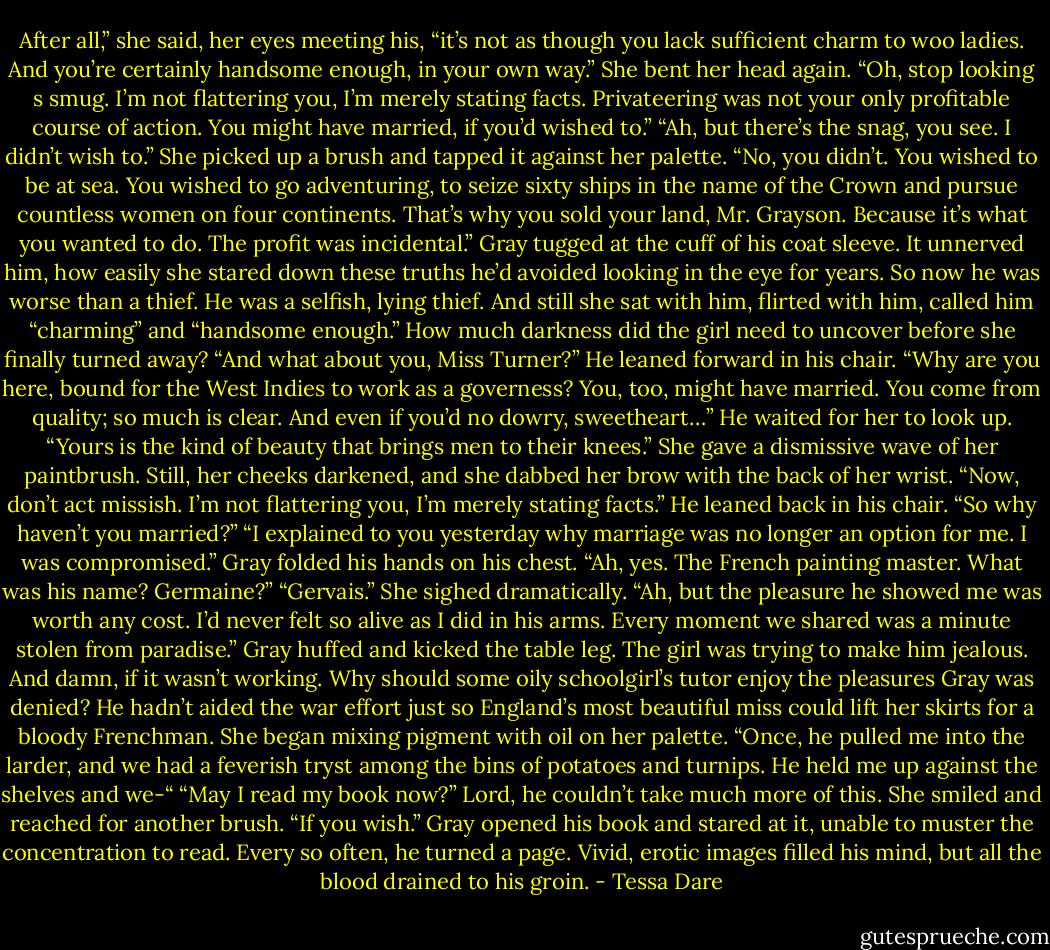 After all,” she said, her eyes meeting his, “it’s not as though you lack sufficient charm to woo ladies. And you’re certainly handsome enough, in your own way.”<br />She bent her head again. “Oh, stop looking s smug. I’m not flattering you, I’m merely stating facts. Privateering was not your only profitable course of action. You might have married, if you’d wished to.”<br />“Ah, but there’s the snag, you see. I didn’t wish to.”<br />She picked up a brush and tapped it against her palette. “No, you didn’t. You wished to be at sea. You wished to go adventuring, to seize sixty ships in the name of the Crown and pursue countless women on four continents. That’s why you sold your land, Mr. Grayson. Because it’s what you wanted to do. The profit was incidental.”<br />Gray tugged at the cuff of his coat sleeve. It unnerved him, how easily she stared down these truths he’d avoided looking in the eye for years. So now he was worse than a thief. He was a selfish, lying thief. And still she sat with him, flirted with him, called him “charming” and “handsome enough.” How much darkness did the girl need to uncover before she finally turned away?<br />“And what about you, Miss Turner?” He leaned forward in his chair. “Why are you here, bound for the West Indies to work as a governess? You, too, might have married. You come from quality; so much is clear. And even if you’d no dowry, sweetheart…” He waited for her to look up. “Yours is the kind of beauty that brings men to their knees.”<br />She gave a dismissive wave of her paintbrush. Still, her cheeks darkened, and she dabbed her brow with the back of her wrist.<br />“Now, don’t act missish. I’m not flattering you, I’m merely stating facts.” He leaned back in his chair. “So why haven’t you married?”<br />“I explained to you yesterday why marriage was no longer an option for me. I was compromised.”<br />Gray folded his hands on his chest. “Ah, yes. The French painting master. What was his name? Germaine?”<br />“Gervais.” She sighed dramatically. “Ah, but the pleasure he showed me was worth any cost. I’d never felt so alive as I did in his arms. Every moment we shared was a minute stolen from paradise.”<br />Gray huffed and kicked the table leg. The girl was trying to make him jealous. And damn, if it wasn’t working. Why should some oily schoolgirl’s tutor enjoy the pleasures Gray was denied? He hadn’t aided the war effort just so England’s most beautiful miss could lift her skirts for a bloody Frenchman.<br />She began mixing pigment with oil on her palette. “Once, he pulled me into the larder, and we had a feverish tryst among the bins of potatoes and turnips. He held me up against the shelves and we-“<br />“May I read my book now?” Lord, he couldn’t take much more of this.<br />She smiled and reached for another brush. “If you wish.”<br />Gray opened his book and stared at it, unable to muster the concentration to read. Every so often, he turned a page. Vivid, erotic images filled his mind, but all the blood drained to his groin. - Tessa Dare