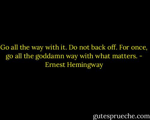 Go all the way with it. Do not back off. For once, go all the goddamn way with what matters. - Ernest Hemingway