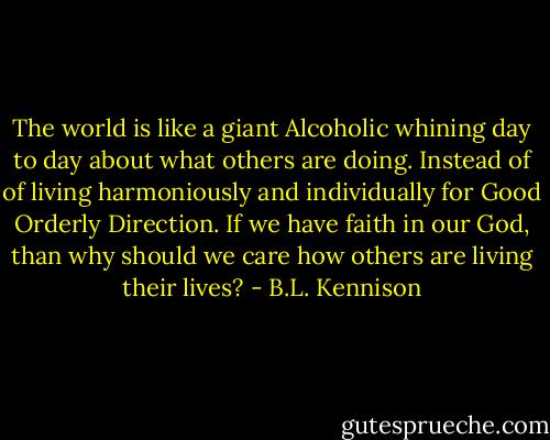 The world is like a giant Alcoholic whining day to day about what others are doing. Instead of of living harmoniously and individually for Good Orderly Direction. If we have faith in our God, than why should we care how others are living their lives? - B.L. Kennison