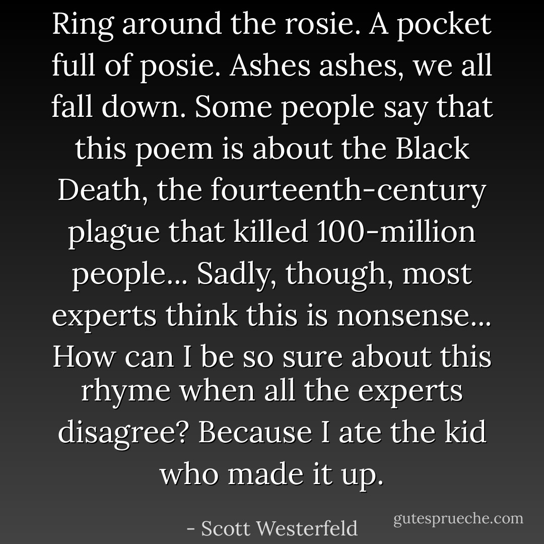 Ring around the rosie.<br />A pocket full of posie.<br />Ashes ashes, we all fall down.<br />Some people say that this poem is about the Black Death, the fourteenth-century plague that killed 100-million people...<br />Sadly, though, most experts think this is nonsense...<br />How can I be so sure about this rhyme when all the experts disagree?<br />Because I ate the kid who made it up. - Scott Westerfeld