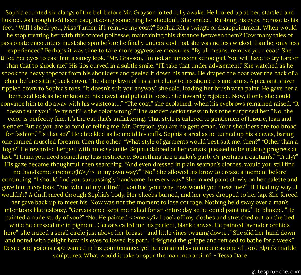 Sophia counted six clangs of the bell before Mr. Grayson jolted fully awake. He looked up at her, startled and flushed. As though he’d been caught doing something he shouldn’t.<br />She smiled. <br />Rubbing his eyes, he rose to his feet. “Will I shock you, Miss Turner, if I remove my coat?”<br />Sophia felt a twinge of disappointment. When would he stop treating her with this forced politesse, maintaining this distance between them? How many tales of passionate encounters must she spin before he finally understood that she was no less wicked than he, only less experienced? Perhaps it was time to take more aggressive measures.<br />“By all means, remove your coat.” She tilted her eyes to cast him a saucy look. “Mr. Grayson, I’m not an innocent schoolgirl. You will have to try harder than that to shock me.”<br />His lips curved in a subtle smile. “I’ll take that under advisement.” She watched as he shook the heavy topcoat from his shoulders and peeled it down his arms. He draped the coat over the back of a chair before sitting back down. The damp lawn of his shirt clung to his shoulders and arms. A pleasant shiver rippled down to Sophia’s toes.<br />“It doesn’t suit you anyway,” she said, loading her brush with paint.<br />He gave her a bemused look as he unknotted his cravat and pulled it loose. She inwardly rejoiced. Now, if only she could convince him to do away with his waistcoat…”<br />“The coat,” she explained, when his eyebrows remained raised. “It doesn’t suit you.”<br />“Why not? Is the color wrong?” The sudden seriousness in his tone surprised her.<br />“No, the color is perfectly fine. It’s the cut that’s unflattering. That style is tailored to gentlemen of leisure, lean and slender. But as you are so fond of telling me, Mr. Grayson, you are no gentleman. Your shoulders are too broad for fashion.”<br />“Is that so?” He chuckled as he undid his cuffs. Sophia stared as he turned up his sleeves, baring one tanned muscled forearm, then the other. “What style of garments would best suit me, then?”<br />“Other than a toga?” He rewarded her jest with an easy smile. Sophia dabbed at her canvas, pleased to be making progress at last. “I think you need something less restrictive. Something like a sailor’s garb. Or perhaps a captain’s.”<br />“Truly?” His gaze became thoughtful, then searching. “And even dressed in plain seaman’s clothes, would you still find me handsome <i>enough?</i> In my own way?”<br />“No.” She allowed his brow to crease a moment before continuing. “I should find you surpassingly handsome. In every way.” She mixed paint slowly on her palette and gave him a coy look. “And what of my attire? If you had your way, how would you dress me?”<br />“If I had my way…I wouldn’t.”<br />A thrill raced through Sophia’s body. Her cheeks burned, and her eyes dropped to her lap. She forced her gave back up to meet his. Now was not the moment to lose courage. Nothing held sway over a man’s intentions like jealousy. “Gervais once kept me naked for an entire day so he could paint me.”<br />He blinked. “He painted a nude study of you?”<br />“No. He painted <i>me.</i> I took off my clothes and stretched out on the bed while he dressed me in pigment. Gervais called me his perfect, blank canvas. He painted lavender orchids here”-she traced a small circle just above her breast-“and little vines twining down…” She slid her hand down and noted with delight how his eyes followed its path. “I feigned the grippe and refused to bathe for a week.”<br />Desire and jealous rage warred in his countenance, yet he remained as immobile as one of Lord Elgin’s marble sculptures. What would it take to spur the man into action? - Tessa Dare
