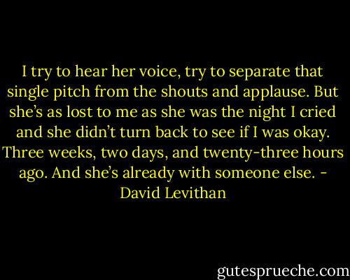 I try to hear her voice, try to separate that single pitch from the shouts and applause. But she’s as lost to me as she was the night I cried and she didn’t turn back to see if I was okay. Three weeks, two days, and twenty-three hours ago. And she’s already with someone else. - David Levithan