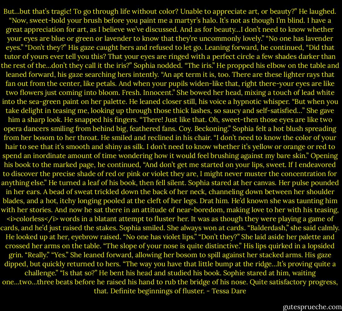 But…but that’s tragic! To go through life without color? Unable to appreciate art, or beauty?”<br />He laughed. “Now, sweet-hold your brush before you paint me a martyr’s halo. It’s not as though I’m blind. I have a great appreciation for art, as I believe we’ve discussed. And as for beauty…I don’t need to know whether your eyes are blue or green or lavender to know that they’re uncommonly lovely.”<br />“No one has lavender eyes.”<br />“Don’t they?” His gaze caught hers and refused to let go. Leaning forward, he continued, “Did that tutor of yours ever tell you this? That your eyes are ringed with a perfect circle a few shades darker than the rest of the…don’t they call it the iris?”<br />Sophia nodded.<br />“The iris.” He propped his elbow on the table and leaned forward, his gaze searching hers intently. “An apt term it is, too. There are these lighter rays that fan out from the center, like petals. And when your pupils widen-like that, right there-your eyes are like two flowers just coming into bloom. Fresh. Innocent.”<br />She bowed her head, mixing a touch of lead white into the sea-green paint on her palette. He leaned closer still, his voice a hypnotic whisper. “But when you take delight in teasing me, looking up through those thick lashes, so saucy and self-satisfied…” She gave him a sharp look.<br />He snapped his fingers. “There! Just like that. Oh, sweet-then those eyes are like two opera dancers smiling from behind big, feathered fans. Coy. Beckoning.”<br />Sophia felt a hot blush spreading from her bosom to her throat.<br />He smiled and reclined in his chair. “I don’t need to know the color of your hair to see that it’s smooth and shiny as silk. I don’t need to know whether it’s yellow or orange or red to spend an inordinate amount of time wondering how it would feel brushing against my bare skin.”<br />Opening his book to the marked page, he continued, “And don’t get me started on your lips, sweet. If I endeavored to discover the precise shade of red or pink or violet they are, I might never muster the concentration for anything else.”<br />He turned a leaf of his book, then fell silent.<br />Sophia stared at her canvas. Her pulse pounded in her ears. A bead of sweat trickled down the back of her neck, channeling down between her shoulder blades, and a hot, itchy longing pooled at the cleft of her legs.<br />Drat him. He’d known she was taunting him with her stories. And now he sat there in an attitude of near-boredom, making love to her with his teasing, <i>colorless</i> words in a blatant attempt to fluster her. It was as though they were playing a game of cards, and he’d just raised the stakes.<br />Sophia smiled. She always won at cards.<br />“Balderdash,” she said calmly.<br />He looked up at her, eyebrow raised.<br />“No one has violet lips.”<br />“Don’t they?”<br />She laid aside her palette and crossed her arms on the table. “The slope of your nose is quite distinctive.”<br />His lips quirked in a lopsided grin. “Really.”<br />“Yes.” She leaned forward, allowing her bosom to spill against her stacked arms. His gaze dipped, but quickly returned to hers. “The way you have that little bump at the ridge…It’s proving quite a challenge.”<br />“Is that so?” He bent his head and studied his book. Sophie stared at him, waiting one…two…three beats before he raised his hand to rub the bridge of his nose. Quite satisfactory progress, that. Definite beginnings of fluster. - Tessa Dare