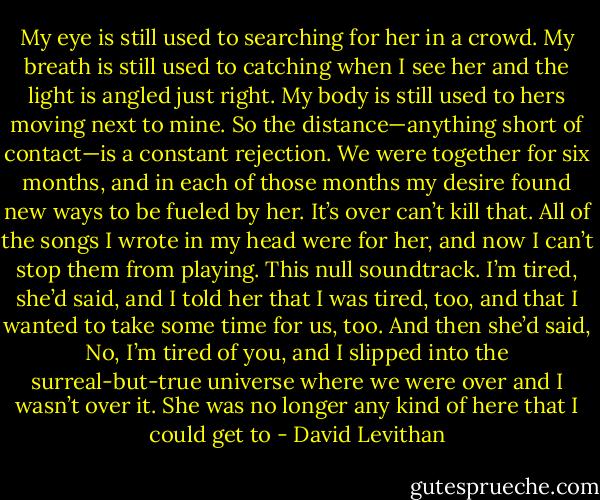 My eye is still used to searching for her in a crowd. My breath is still used to catching when I see her and the light is angled just right. My body is still used to hers moving next to mine. So the distance—anything short of contact—is a constant rejection. We were together for six months, and in each of those months my desire found new ways to be fueled by her. It’s over can’t kill that. All of the songs I wrote in my head were for her, and now I can’t stop them from playing. This null soundtrack. I’m tired, she’d said, and I told her that I was tired, too, and that I wanted to take some time for us, too. And then she’d said, No, I’m tired of you, and I slipped into the surreal-but-true universe where we were over and I wasn’t over it. She was no longer any kind of here that I could get to - David Levithan