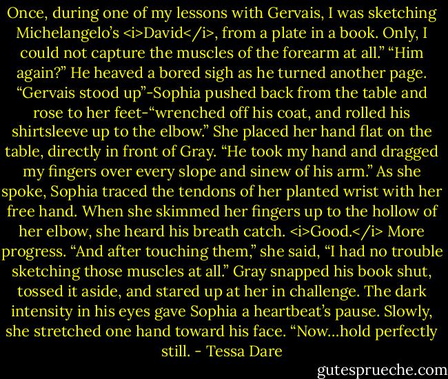 Once, during one of my lessons with Gervais, I was sketching Michelangelo’s <i>David</i>, from a plate in a book. Only, I could not capture the muscles of the forearm at all.”<br />“Him again?” He heaved a bored sigh as he turned another page.<br />“Gervais stood up”-Sophia pushed back from the table and rose to her feet-“wrenched off his coat, and rolled his shirtsleeve up to the elbow.” She placed her hand flat on the table, directly in front of Gray.<br />“He took my hand and dragged my fingers over every slope and sinew of his arm.” As she spoke, Sophia traced the tendons of her planted wrist with her free hand. When she skimmed her fingers up to the hollow of her elbow, she heard his breath catch. <i>Good.</i> More progress.<br />“And after touching them,” she said, “I had no trouble sketching those muscles at all.”<br />Gray snapped his book shut, tossed it aside, and stared up at her in challenge. The dark intensity in his eyes gave Sophia a heartbeat’s pause. Slowly, she stretched one hand toward his face. “Now…hold perfectly still. - Tessa Dare