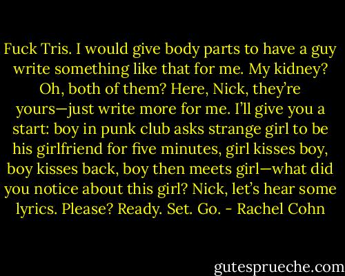 Fuck Tris. I would give body parts to have a guy write something like that for me. My kidney? Oh, both of them? Here, Nick, they’re yours—just write more for me. I’ll give you a start: boy in punk club asks strange girl to be his girlfriend for five minutes, girl kisses boy, boy kisses back, boy then meets girl—what did you notice about this girl? Nick, let’s hear some lyrics. Please? Ready. Set. Go. - Rachel Cohn