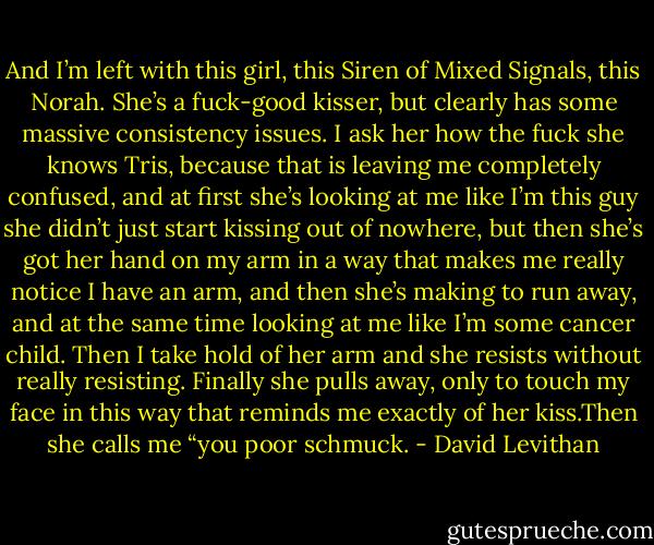 And I’m left with this girl, this Siren of Mixed Signals, this Norah. She’s a fuck-good kisser, but clearly has some massive consistency issues. I ask her how the fuck she knows Tris, because that is leaving me completely confused, and at first she’s looking at me like I’m this guy she didn’t just start kissing out of nowhere, but then she’s got her hand on my arm in a way that makes me really notice I have an arm, and then she’s making to run away, and at the same time looking at me like I’m some cancer child. Then I take hold of her arm and she resists without really resisting. Finally she pulls away, only to touch my face in this way that reminds me exactly of her kiss.Then she calls me “you poor schmuck. - David Levithan