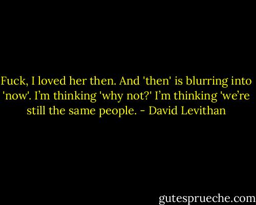 Fuck, I loved her then. And 'then' is blurring into 'now'. I’m thinking 'why not?' I’m thinking 'we’re still the same people. - David Levithan