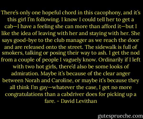 There’s only one hopeful chord in this cacophony, and it’s this girl I’m following. I know I could tell her to get a cab—I have a feeling she can more than afford it—but I like the idea of leaving with her and staying with her. She says good-bye to the club manager as we reach the door and are released onto the street. The sidewalk is full of smokers, talking or posing their way to ash. I get the nod from a couple of people I vaguely know. Ordinarily if I left with two hot girls, there’d also be some looks of admiration. Maybe it’s because of the clear anger between Norah and Caroline, or maybe it’s because they all think I’m gay—whatever the case, I get no more congratulations than a cabdriver does for picking up a fare. - David Levithan