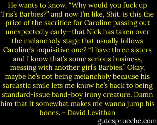 He wants to know, “Why would you fuck up Tris’s Barbies?” and now I’m like, Shit, is this the price of the sacrifice for Caroline passing out unexpectedly early—that Nick has taken over the melancholy stage that usually follows Caroline’s inquisitive one? “I have three sisters and I know that’s some serious business, messing with another girl’s Barbies.” Okay, maybe he’s not being melancholy because his sarcastic smile lets me know he’s back to being standard-issue band-boy irony creature. Damn him that it somewhat makes me wanna jump his bones. - David Levithan