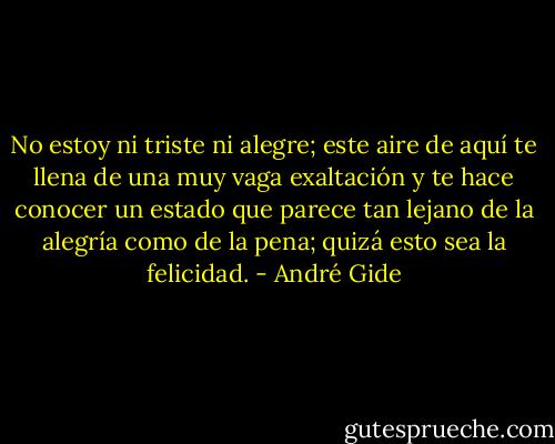 No estoy ni triste ni alegre; este aire de aquí te llena de una muy vaga exaltación y te hace conocer un estado que parece tan lejano de la alegría como de la pena; quizá esto sea la felicidad. - André Gide