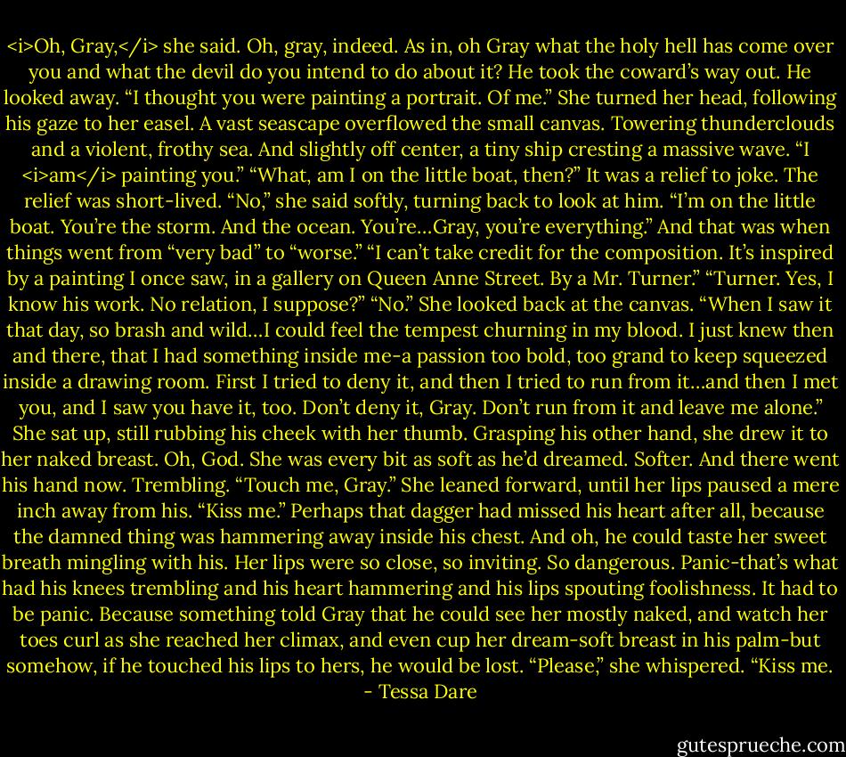 <i>Oh, Gray,</i> she said. Oh, gray, indeed. As in, oh Gray what the holy hell has come over you and what the devil do you intend to do about it?<br />He took the coward’s way out. He looked away.<br />“I thought you were painting a portrait. Of me.”<br />She turned her head, following his gaze to her easel. A vast seascape overflowed the small canvas. Towering thunderclouds and a violent, frothy sea. And slightly off center, a tiny ship cresting a massive wave.<br />“I <i>am</i> painting you.”<br />“What, am I on the little boat, then?” It was a relief to joke.<br />The relief was short-lived.<br />“No,” she said softly, turning back to look at him. “I’m on the little boat. You’re the storm. And the ocean. You’re…Gray, you’re everything.”<br />And that was when things went from “very bad” to “worse.”<br />“I can’t take credit for the composition. It’s inspired by a painting I once saw, in a gallery on Queen Anne Street. By a Mr. Turner.”<br />“Turner. Yes, I know his work. No relation, I suppose?”<br />“No.” She looked back at the canvas. “When I saw it that day, so brash and wild…I could feel the tempest churning in my blood. I just knew then and there, that I had something inside me-a passion too bold, too grand to keep squeezed inside a drawing room. First I tried to deny it, and then I tried to run from it…and then I met you, and I saw you have it, too. Don’t deny it, Gray. Don’t run from it and leave me alone.”<br />She sat up, still rubbing his cheek with her thumb. Grasping his other hand, she drew it to her naked breast. Oh, God. She was every bit as soft as he’d dreamed. Softer. And there went his hand now. Trembling.<br />“Touch me, Gray.” She leaned forward, until her lips paused a mere inch away from his. “Kiss me.”<br />Perhaps that dagger had missed his heart after all, because the damned thing was hammering away inside his chest. And oh, he could taste her sweet breath mingling with his. Her lips were so close, so inviting.<br />So dangerous.<br />Panic-that’s what had his knees trembling and his heart hammering and his lips spouting foolishness. It had to be panic. Because something told Gray that he could see her mostly naked, and watch her toes curl as she reached her climax, and even cup her dream-soft breast in his palm-but somehow, if he touched his lips to hers, he would be lost.<br />“Please,” she whispered. “Kiss me. - Tessa Dare