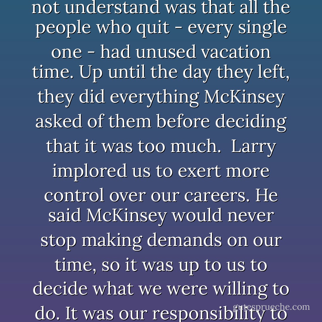 Larry said he could understand the complaint, but what he did not understand was that all the people who quit - every single one - had unused vacation time. Up until the day they left, they did everything McKinsey asked of them before deciding that it was too much.<br /><br />Larry implored us to exert more control over our careers. He said McKinsey would never stop making demands on our time, so it was up to us to decide what we were willing to do. It was our responsibility to draw the line. - Sheryl Sandberg