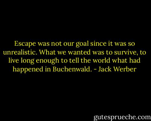 Escape was not our goal since it was so unrealistic. What we wanted was to survive, to live long enough to tell the world what had happened in Buchenwald. - Jack Werber