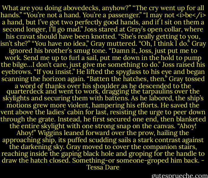 What are you doing abovedecks, anyhow?”<br />“The cry went up for all hands.”<br />“You’re not a hand. You’re a passenger.”<br />“I may not <i>be</i> a hand, but I’ve got two perfectly good hands, and if I sit on them a second longer, I’ll go mad.”<br />Joss stared at Gray’s open collar, where his cravat should have been knotted. “She’s really getting to you, isn’t she?”<br />“You have no idea,” Gray muttered.<br />“Oh, I think I do.”<br />Gray ignored his brother’s smug tone. “Damn it, Joss, just put me to work. Send me up to furl a sail, put me down in the hold to pump the bilge…I don’t care, just give me something to do.”<br />Joss raised his eyebrows. “If you insist.” He lifted the spyglass to his eye and began scanning the horizon again. “Batten the hatches, then.”<br />Gray tossed a word of thanks over his shoulder as he descended to the quarterdeck and went to work, dragging the tarpaulins over the skylights and securing them with battens. As he labored, the ship’s motions grew more violent, hampering his efforts. He saved the vent above the ladies’ cabin for last, resisting the urge to peer down through the grate. Instead, he first secured one end, then blanketed the entire skylight with one strong snap on the canvas.<br />“Ahoy! Ahoy!” Wiggins leaned forward over the prow, hailing the approaching ship, its puffed scudding sails a stark contrast against the darkening sky.<br />Gray moved to cover the companion stairs, reaching inside the gaping black hole and groping for the handle to draw the hatch closed.<br />Something-or someone-groped him back. - Tessa Dare