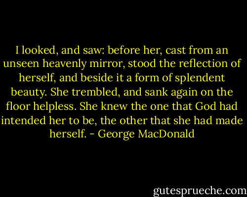 I looked, and saw: before her, cast from an unseen heavenly mirror, stood the reflection of herself, and beside it a form of splendent beauty. She trembled, and sank again on the floor helpless. She knew the one that God had intended her to be, the other that she had made herself. - George MacDonald