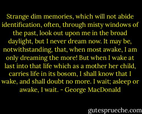 Strange dim memories, which will not abide identification, often, through misty windows of the past, look out upon me in the broad daylight, but I never dream now. It may be, notwithstanding, that, when most awake, I am only dreaming the more! But when I wake at last into that life which as a mother her child, carries life in its bosom, I shall know that I wake, and shall doubt no more. I wait; asleep or awake, I wait. - George MacDonald