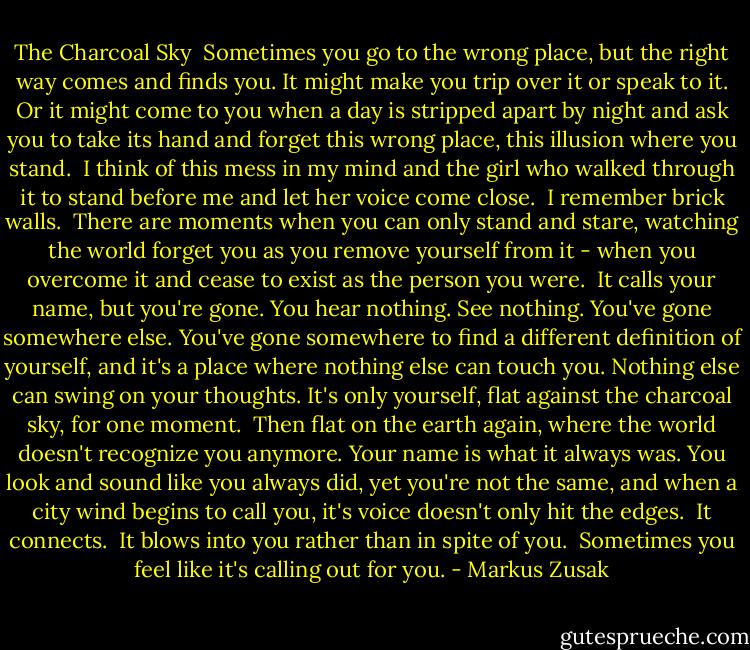 The Charcoal Sky<br /><br />Sometimes you go to the wrong place, but the right way comes and finds you. It might make you trip over it or speak to it. Or it might come to you when a day is stripped apart by night and ask you to take its hand and forget this wrong place, this illusion where you stand.<br /><br />I think of this mess in my mind and the girl who walked through it to stand before me and let her voice come close.<br /><br />I remember brick walls.<br /><br />There are moments when you can only stand and stare, watching the world forget you as you remove yourself from it - when you overcome it and cease to exist as the person you were.<br /><br />It calls your name, but you're gone.<br />You hear nothing. See nothing.<br />You've gone somewhere else. You've gone somewhere to find a different definition of yourself, and it's a place where nothing else can touch you. Nothing else can swing on your thoughts. It's only yourself, flat against the charcoal sky, for one moment.<br /><br />Then flat on the earth again, where the world doesn't recognize you anymore. Your name is what it always was. You look and sound like you always did, yet you're not the same, and when a city wind begins to call you, it's voice doesn't only hit the edges.<br /><br />It connects.<br /><br />It blows into you rather than in spite of you.<br /><br />Sometimes you feel like it's calling out for you. - Markus Zusak