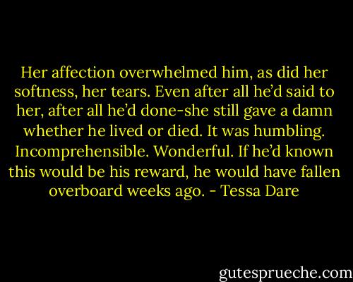 Her affection overwhelmed him, as did her softness, her tears. Even after all he’d said to her, after all he’d done-she still gave a damn whether he lived or died. It was humbling. Incomprehensible. Wonderful. If he’d known this would be his reward, he would have fallen overboard weeks ago. - Tessa Dare