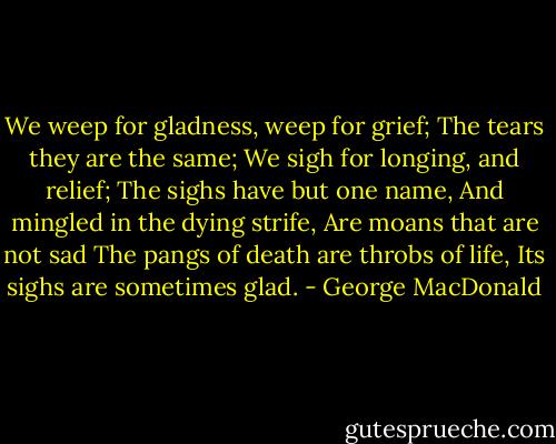 We weep for gladness, weep for grief;<br />The tears they are the same;<br />We sigh for longing, and relief;<br />The sighs have but one name,<br />And mingled in the dying strife,<br />Are moans that are not sad<br />The pangs of death are throbs of life,<br />Its sighs are sometimes glad. - George MacDonald