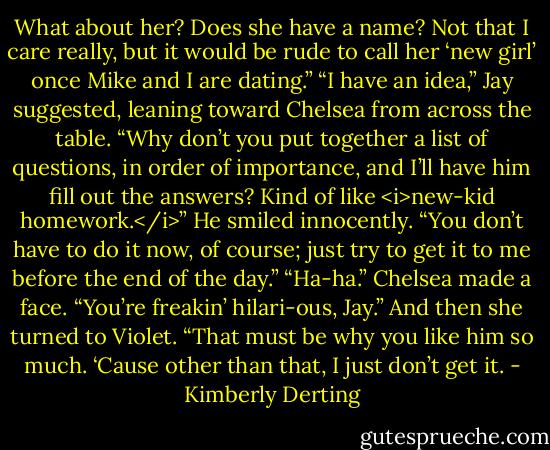 What about her? Does she have a name? Not that I care really, but it would be rude to call her ‘new girl’ once Mike and I are dating.”<br />“I have an idea,” Jay suggested, leaning toward Chelsea from across the table. “Why don’t you put together a list of questions, in order of importance, and I’ll have him fill out the answers? Kind of like <i>new-kid homework.</i>” He smiled innocently. “You don’t have to do it now, of course; just try to get it to me before the end of the day.”<br />“Ha-ha.” Chelsea made a face. “You’re freakin’ hilari-ous, Jay.” And then she turned to Violet. “That must be why you like him so much. ‘Cause other than that, I just don’t get it. - Kimberly Derting