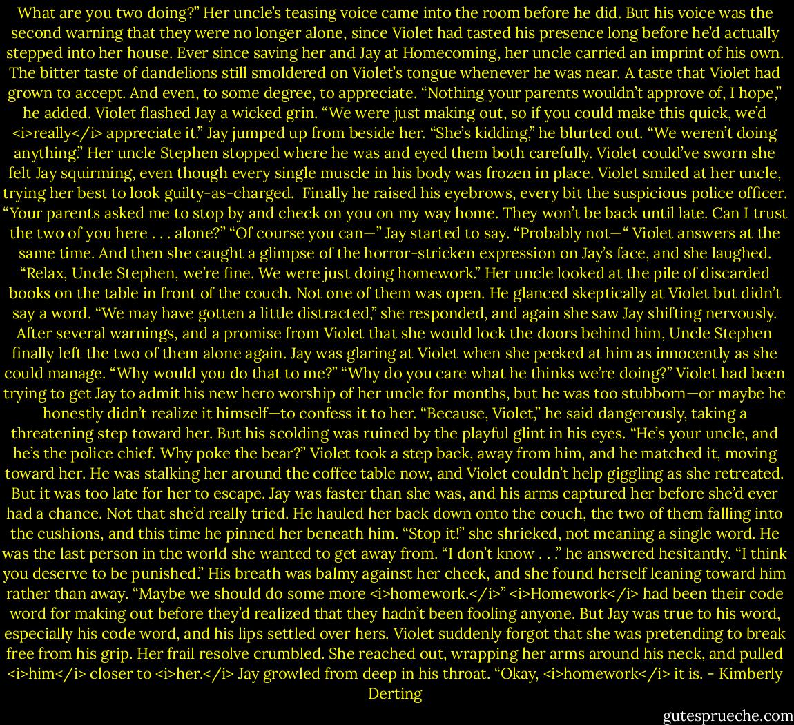 What are you two doing?” Her uncle’s teasing voice came into the room before he did. But his voice was the second warning that they were no longer alone, since Violet had tasted his presence long before he’d actually stepped into her house. Ever since saving her and Jay at Homecoming, her uncle carried an imprint of his own. The bitter taste of dandelions still smoldered on Violet’s tongue whenever he was near. A taste that Violet had grown to accept. And even, to some degree, to appreciate. “Nothing your parents wouldn’t approve of, I hope,” he added.<br />Violet flashed Jay a wicked grin. “We were just making out, so if you could make this quick, we’d <i>really</i> appreciate it.”<br />Jay jumped up from beside her. “She’s kidding,” he blurted out. “We weren’t doing anything.”<br />Her uncle Stephen stopped where he was and eyed them both carefully. Violet could’ve sworn she felt Jay squirming, even though every single muscle in his body was frozen in place. Violet smiled at her uncle, trying her best to look guilty-as-charged. <br />Finally he raised his eyebrows, every bit the suspicious police officer. “Your parents asked me to stop by and check on you on my way home. They won’t be back until late. Can I trust the two of you here . . . alone?”<br />“Of course you can—” Jay started to say.<br />“Probably not—“ Violet answers at the same time. And then she caught a glimpse of the horror-stricken expression on Jay’s face, and she laughed. “Relax, Uncle Stephen, we’re fine. We were just doing homework.”<br />Her uncle looked at the pile of discarded books on the table in front of the couch. Not one of them was open. He glanced skeptically at Violet but didn’t say a word.<br />“We may have gotten a little distracted,” she responded, and again she saw Jay shifting nervously.<br />After several warnings, and a promise from Violet that she would lock the doors behind him, Uncle Stephen finally left the two of them alone again.<br />Jay was glaring at Violet when she peeked at him as innocently as she could manage. “Why would you do that to me?”<br />“Why do you care what he thinks we’re doing?” Violet had been trying to get Jay to admit his new hero worship of her uncle for months, but he was too stubborn—or maybe he honestly didn’t realize it himself—to confess it to her.<br />“Because, Violet,” he said dangerously, taking a threatening step toward her. But his scolding was ruined by the playful glint in his eyes. “He’s your uncle, and he’s the police chief. Why poke the bear?”<br />Violet took a step back, away from him, and he matched it, moving toward her. He was stalking her around the coffee table now, and Violet couldn’t help giggling as she retreated.<br />But it was too late for her to escape. Jay was faster than she was, and his arms captured her before she’d ever had a chance. Not that she’d really tried.<br />He hauled her back down onto the couch, the two of them falling into the cushions, and this time he pinned her beneath him.<br />“Stop it!” she shrieked, not meaning a single word. He was the last person in the world she wanted to get away from.<br />“I don’t know . . .” he answered hesitantly. “I think you deserve to be punished.” His breath was balmy against her cheek, and she found herself leaning toward him rather than away. “Maybe we should do some more <i>homework.</i>”<br /><i>Homework</i> had been their code word for making out before they’d realized that they hadn’t been fooling anyone.<br />But Jay was true to his word, especially his code word, and his lips settled over hers. Violet suddenly forgot that she was pretending to break free from his grip. Her frail resolve crumbled. She reached out, wrapping her arms around his neck, and pulled <i>him</i> closer to <i>her.</i><br />Jay growled from deep in his throat. “Okay, <i>homework</i> it is. - Kimberly Derting