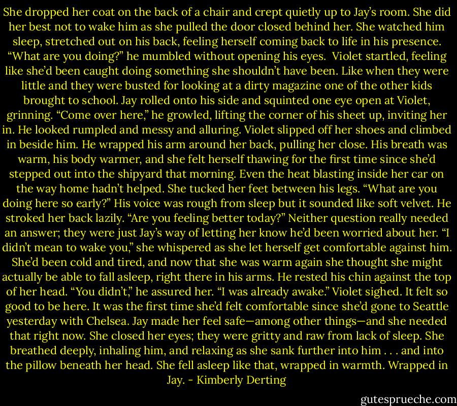 She dropped her coat on the back of a chair and crept quietly up to Jay’s room. She did her best not to wake him as she pulled the door closed behind her. She watched him sleep, stretched out on his back, feeling herself coming back to life in his presence.<br />“What are you doing?” he mumbled without opening his eyes. <br />Violet startled, feeling like she’d been caught doing something she shouldn’t have been. Like when they were little and they were busted for looking at a dirty magazine one of the other kids brought to school.<br />Jay rolled onto his side and squinted one eye open at Violet, grinning. “Come over here,” he growled, lifting the corner of his sheet up, inviting her in. He looked rumpled and messy and alluring.<br />Violet slipped off her shoes and climbed in beside him. He wrapped his arm around her back, pulling her close. His breath was warm, his body warmer, and she felt herself thawing for the first time since she’d stepped out into the shipyard that morning. Even the heat blasting inside her car on the way home hadn’t helped.<br />She tucked her feet between his legs.<br />“What are you doing here so early?” His voice was rough from sleep but it sounded like soft velvet. He stroked her back lazily. “Are you feeling better today?”<br />Neither question really needed an answer; they were just Jay’s way of letting her know he’d been worried about her.<br />“I didn’t mean to wake you,” she whispered as she let herself get comfortable against him. She’d been cold and tired, and now that she was warm again she thought she might actually be able to fall asleep, right there in his arms.<br />He rested his chin against the top of her head. “You didn’t,” he assured her. “I was already awake.”<br />Violet sighed. It felt so good to be here. It was the first time she’d felt comfortable since she’d gone to Seattle yesterday with Chelsea. Jay made her feel safe—among other things—and she needed that right now.<br />She closed her eyes; they were gritty and raw from lack of sleep. She breathed deeply, inhaling him, and relaxing as she sank further into him . . . and into the pillow beneath her head.<br />She fell asleep like that, wrapped in warmth.<br />Wrapped in Jay. - Kimberly Derting