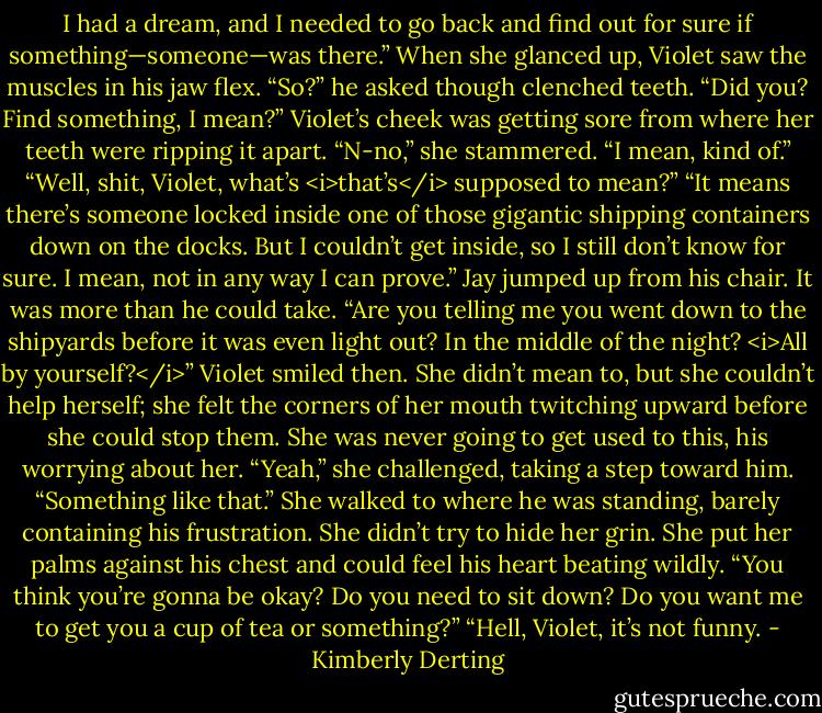 I had a dream, and I needed to go back and find out for sure if something—someone—was there.”<br />When she glanced up, Violet saw the muscles in his jaw flex. “So?” he asked though clenched teeth. “Did you? Find something, I mean?”<br />Violet’s cheek was getting sore from where her teeth were ripping it apart. “N-no,” she stammered. “I mean, kind of.”<br />“Well, shit, Violet, what’s <i>that’s</i> supposed to mean?”<br />“It means there’s someone locked inside one of those gigantic shipping containers down on the docks. But I couldn’t get inside, so I still don’t know for sure. I mean, not in any way I can prove.”<br />Jay jumped up from his chair. It was more than he could take. “Are you telling me you went down to the shipyards before it was even light out? In the middle of the night? <i>All by yourself?</i>”<br />Violet smiled then. She didn’t mean to, but she couldn’t help herself; she felt the corners of her mouth twitching upward before she could stop them. She was never going to get used to this, his worrying about her.<br />“Yeah,” she challenged, taking a step toward him. “Something like that.” She walked to where he was standing, barely containing his frustration. She didn’t try to hide her grin. She put her palms against his chest and could feel his heart beating wildly. “You think you’re gonna be okay? Do you need to sit down? Do you want me to get you a cup of tea or something?”<br />“Hell, Violet, it’s not funny. - Kimberly Derting