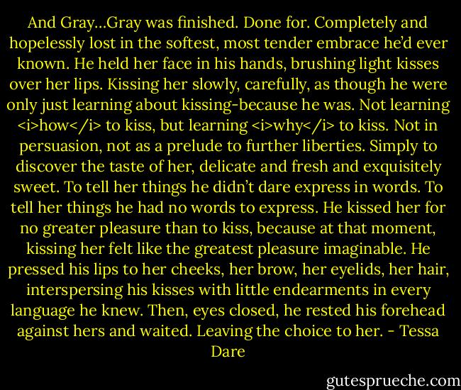 And Gray…Gray was finished. Done for. Completely and hopelessly lost in the softest, most tender embrace he’d ever known. He held her face in his hands, brushing light kisses over her lips. Kissing her slowly, carefully, as though he were only just learning about kissing-because he was. Not learning <i>how</i> to kiss, but learning <i>why</i> to kiss. Not in persuasion, not as a prelude to further liberties. Simply to discover the taste of her, delicate and fresh and exquisitely sweet. To tell her things he didn’t dare express in words. To tell her things he had no words to express. He kissed her for no greater pleasure than to kiss, because at that moment, kissing her felt like the greatest pleasure imaginable.<br />He pressed his lips to her cheeks, her brow, her eyelids, her hair, interspersing his kisses with little endearments in every language he knew. Then, eyes closed, he rested his forehead against hers and waited. Leaving the choice to her. - Tessa Dare