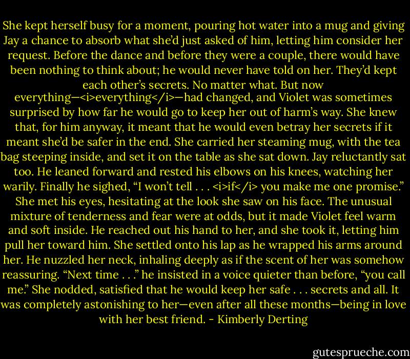 She kept herself busy for a moment, pouring hot water into a mug and giving Jay a chance to absorb what she’d just asked of him, letting him consider her request.<br />Before the dance and before they were a couple, there would have been nothing to think about; he would never have told on her. They’d kept each other’s secrets. No matter what.<br />But now everything—<i>everything</i>—had changed, and Violet was sometimes surprised by how far he would go to keep her out of harm’s way. She knew that, for him anyway, it meant that he would even betray her secrets if it meant she’d be safer in the end.<br />She carried her steaming mug, with the tea bag steeping inside, and set it on the table as she sat down.<br />Jay reluctantly sat too. He leaned forward and rested his elbows on his knees, watching her warily. Finally he sighed, “I won’t tell . . . <i>if</i> you make me one promise.”<br />She met his eyes, hesitating at the look she saw on his face. The unusual mixture of tenderness and fear were at odds, but it made Violet feel warm and soft inside. He reached out his hand to her, and she took it, letting him pull her toward him. She settled onto his lap as he wrapped his arms around her. He nuzzled her neck, inhaling deeply as if the scent of her was somehow reassuring.<br />“Next time . . .” he insisted in a voice quieter than before, “you call me.”<br />She nodded, satisfied that he would keep her safe . . . secrets and all.<br />It was completely astonishing to her—even after all these months—being in love with her best friend. - Kimberly Derting
