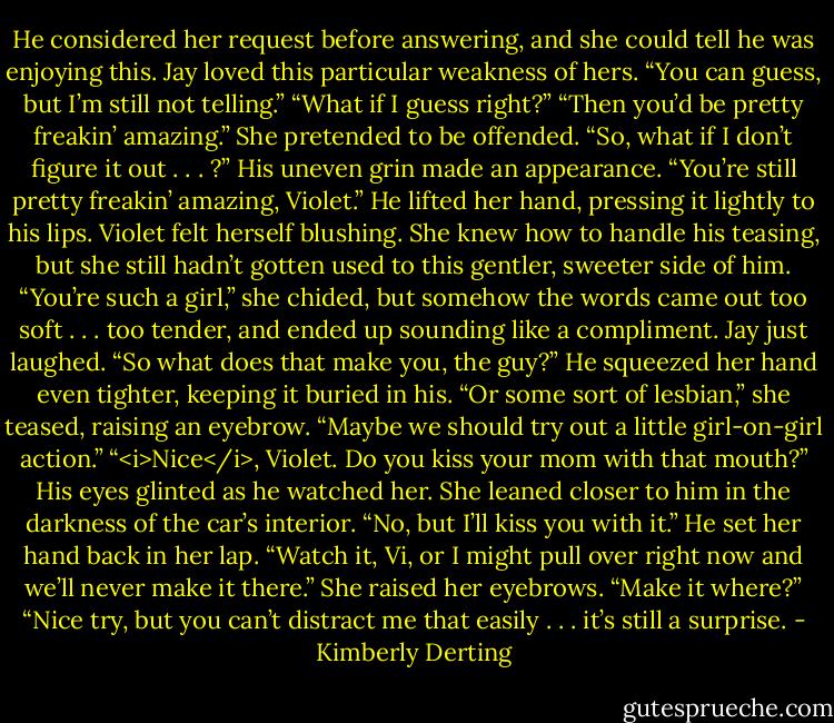 He considered her request before answering, and she could tell he was enjoying this. Jay loved this particular weakness of hers. “You can guess, but I’m still not telling.”<br />“What if I guess right?”<br />“Then you’d be pretty freakin’ amazing.”<br />She pretended to be offended. “So, what if I don’t figure it out . . . ?”<br />His uneven grin made an appearance. “You’re still pretty freakin’ amazing, Violet.” He lifted her hand, pressing it lightly to his lips.<br />Violet felt herself blushing. She knew how to handle his teasing, but she still hadn’t gotten used to this gentler, sweeter side of him.<br />“You’re such a girl,” she chided, but somehow the words came out too soft . . . too tender, and ended up sounding like a compliment.<br />Jay just laughed. “So what does that make you, the guy?” He squeezed her hand even tighter, keeping it buried in his.<br />“Or some sort of lesbian,” she teased, raising an eyebrow. “Maybe we should try out a little girl-on-girl action.”<br />“<i>Nice</i>, Violet. Do you kiss your mom with that mouth?” His eyes glinted as he watched her.<br />She leaned closer to him in the darkness of the car’s interior. “No, but I’ll kiss you with it.”<br />He set her hand back in her lap. “Watch it, Vi, or I might pull over right now and we’ll never make it there.”<br />She raised her eyebrows. “Make it where?”<br />“Nice try, but you can’t distract me that easily . . . it’s still a surprise. - Kimberly Derting