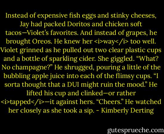 Instead of expensive fish eggs and stinky cheeses, Jay had packed Doritos and chicken soft tacos—Violet’s favorites. And instead of grapes, he brought Oreos.<br />He knew her <i>way</i> too well.<br />Violet grinned as he pulled out two clear plastic cups and a bottle of sparkling cider. She giggled. “What? No champagne?”<br />He shrugged, pouring a little of the bubbling apple juice into each of the flimsy cups. “I sorta thought that a DUI might ruin the mood.” He lifted his cup and clinked—or rather <i>tapped</i>—it against hers. “Cheers.” He watched her closely as she took a sip. - Kimberly Derting