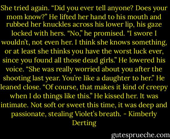 She tried again. “Did you ever tell anyone? Does your mom know?”<br />He lifted her hand to his mouth and rubbed her knuckles across his lower lip, his gaze locked with hers. “No,” he promised. “I swore I wouldn’t, not even her. I think she knows something, or at least she thinks you have the worst luck ever, since you found all those dead girls.” He lowered his voice. “She was really worried about you after the shooting last year. You’re like a daughter to her.” He leaned close. “Of course, that makes it kind of creepy when I do things like this.”<br />He kissed her. It was intimate. Not soft or sweet this time, it was deep and passionate, stealing Violet’s breath. - Kimberly Derting