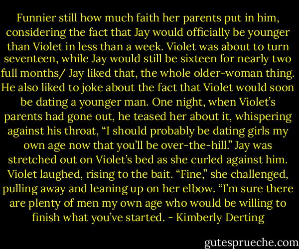 Funnier still how much faith her parents put in him, considering the fact that Jay would officially be younger than Violet in less than a week.<br />Violet was about to turn seventeen, while Jay would still be sixteen for nearly two full months/<br />Jay liked that, the whole older-woman thing. He also liked to joke about the fact that Violet would soon be dating a younger man.<br />One night, when Violet’s parents had gone out, he teased her about it, whispering against his throat, “I should probably be dating girls my own age now that you’ll be over-the-hill.” Jay was stretched out on Violet’s bed as she curled against him.<br />Violet laughed, rising to the bait. “Fine,” she challenged, pulling away and leaning up on her elbow. “I’m sure there are plenty of men my own age who would be willing to finish what you’ve started. - Kimberly Derting