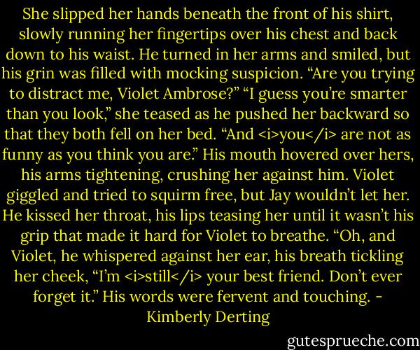 She slipped her hands beneath the front of his shirt, slowly running her fingertips over his chest and back down to his waist. He turned in her arms and smiled, but his grin was filled with mocking suspicion. “Are you trying to distract me, Violet Ambrose?”<br />“I guess you’re smarter than you look,” she teased as he pushed her backward so that they both fell on her bed.<br />“And <i>you</i> are not as funny as you think you are.” His mouth hovered over hers, his arms tightening, crushing her against him. Violet giggled and tried to squirm free, but Jay wouldn’t let her. He kissed her throat, his lips teasing her until it wasn’t his grip that made it hard for Violet to breathe.<br />“Oh, and Violet, he whispered against her ear, his breath tickling her cheek, “I’m <i>still</i> your best friend. Don’t ever forget it.” His words were fervent and touching. - Kimberly Derting