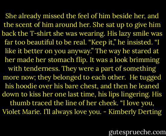 She already missed the feel of him beside her, and the scent of him around her. She sat up to give him back the T-shirt she was wearing.<br />His lazy smile was far too beautiful to be real. “Keep it,” he insisted. “I like it better on you anyway.” The way he stared at her made her stomach flip. It was a look brimming with tenderness. They were a part of something more now; they belonged to each other. <br />He tugged his hoodie over his bare chest, and then he leaned down to kiss her one last time, his lips lingering.<br />His thumb traced the line of her cheek. “I love you, Violet Marie. I’ll always love you. - Kimberly Derting