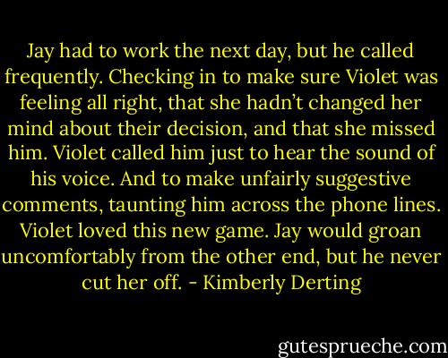 Jay had to work the next day, but he called frequently. Checking in to make sure Violet was feeling all right, that she hadn’t changed her mind about their decision, and that she missed him. Violet called him just to hear the sound of his voice. And to make unfairly suggestive comments, taunting him across the phone lines.<br />Violet loved this new game. Jay would groan uncomfortably from the other end, but he never cut her off. - Kimberly Derting