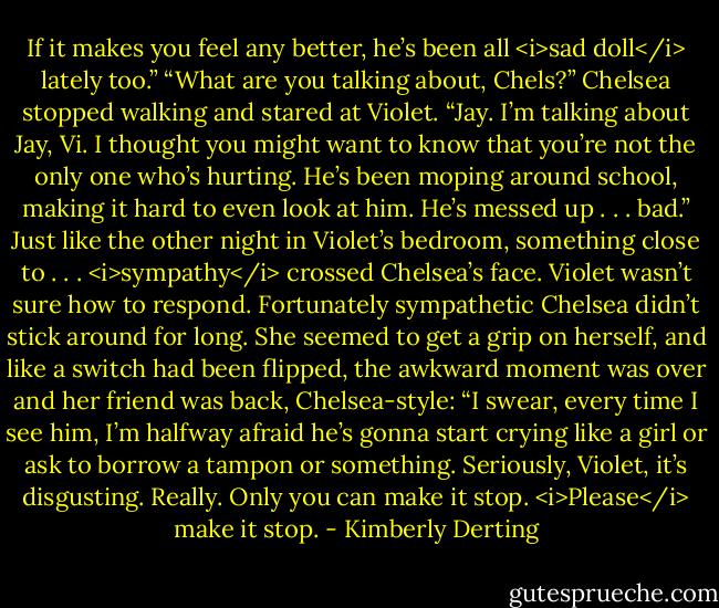 If it makes you feel any better, he’s been all <i>sad doll</i> lately too.”<br />“What are you talking about, Chels?”<br />Chelsea stopped walking and stared at Violet.<br />“Jay. I’m talking about Jay, Vi. I thought you might want to know that you’re not the only one who’s hurting. He’s been moping around school, making it hard to even look at him. He’s messed up . . . bad.” Just like the other night in Violet’s bedroom, something close to . . . <i>sympathy</i> crossed Chelsea’s face.<br />Violet wasn’t sure how to respond.<br />Fortunately sympathetic Chelsea didn’t stick around for long. She seemed to get a grip on herself, and like a switch had been flipped, the awkward moment was over and her friend was back, Chelsea-style: “I swear, every time I see him, I’m halfway afraid he’s gonna start crying like a girl or ask to borrow a tampon or something. Seriously, Violet, it’s disgusting. Really. Only you can make it stop. <i>Please</i> make it stop. - Kimberly Derting