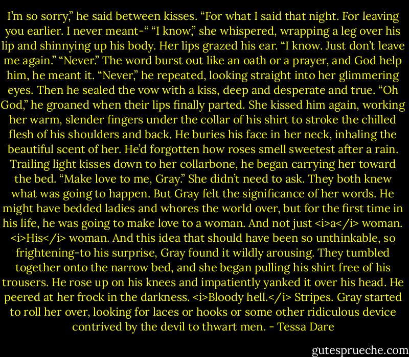 I’m so sorry,” he said between kisses. “For what I said that night. For leaving you earlier. I never meant-“<br />“I know,” she whispered, wrapping a leg over his lip and shinnying up his body. Her lips grazed his ear. “I know. Just don’t leave me again.”<br />“Never.” The word burst out like an oath or a prayer, and God help him, he meant it. “Never,” he repeated, looking straight into her glimmering eyes. Then he sealed the vow with a kiss, deep and desperate and true. “Oh God,” he groaned when their lips finally parted.<br />She kissed him again, working her warm, slender fingers under the collar of his shirt to stroke the chilled flesh of his shoulders and back. He buries his face in her neck, inhaling the beautiful scent of her. He’d forgotten how roses smell sweetest after a rain. Trailing light kisses down to her collarbone, he began carrying her toward the bed.<br />“Make love to me, Gray.”<br />She didn’t need to ask. They both knew what was going to happen. But Gray felt the significance of her words. He might have bedded ladies and whores the world over, but for the first time in his life, he was going to make love to a woman. And not just <i>a</i> woman. <i>His</i> woman.<br />And this idea that should have been so unthinkable, so frightening-to his surprise, Gray found it wildly arousing. They tumbled together onto the narrow bed, and she began pulling his shirt free of his trousers. He rose up on his knees and impatiently yanked it over his head.<br />He peered at her frock in the darkness.<br /><i>Bloody hell.</i> Stripes.<br />Gray started to roll her over, looking for laces or hooks or some other ridiculous device contrived by the devil to thwart men. - Tessa Dare