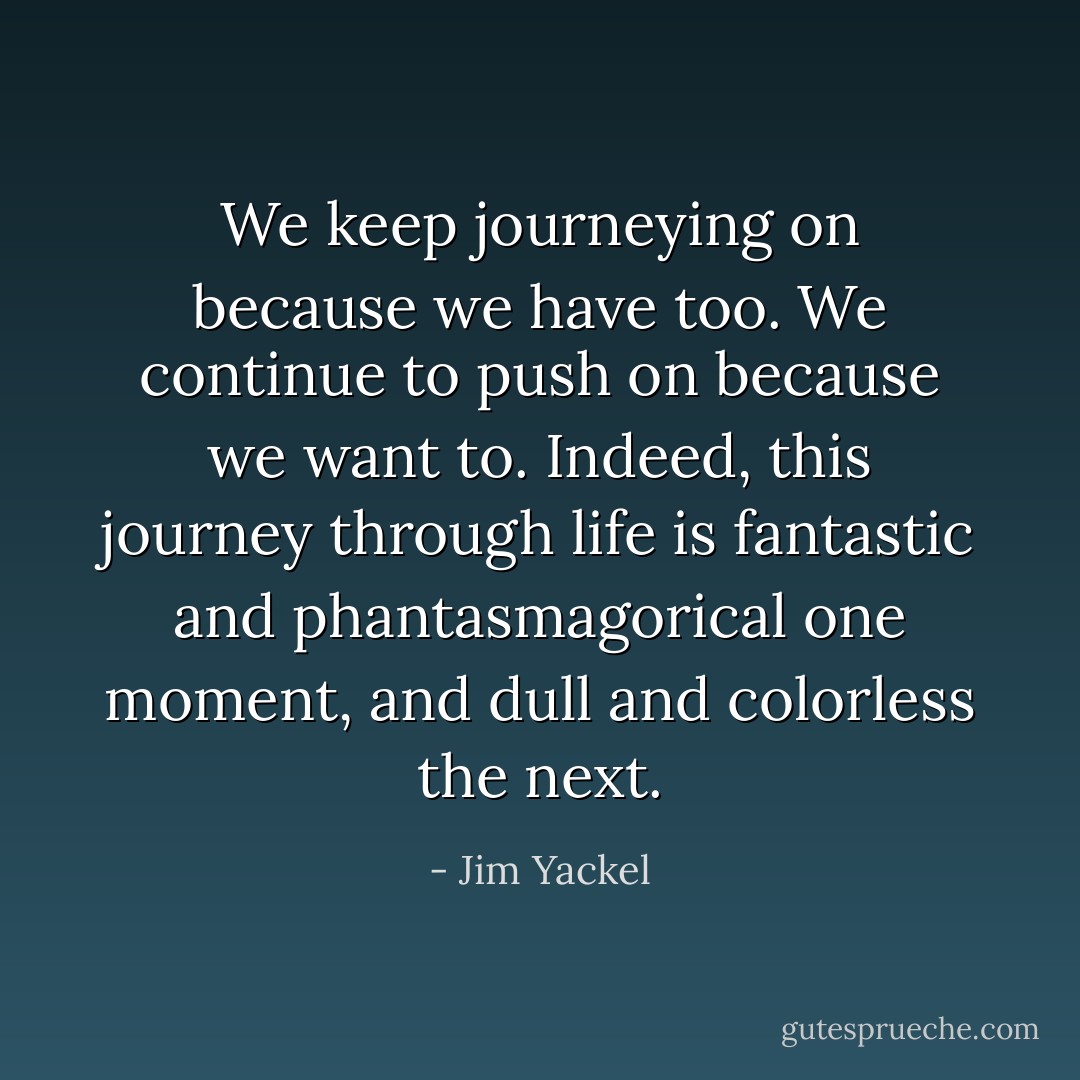 We keep journeying on because we have too. We continue to push on because we want to. Indeed, this journey through life is fantastic and phantasmagorical one moment, and dull and colorless<br />the next. - Jim Yackel